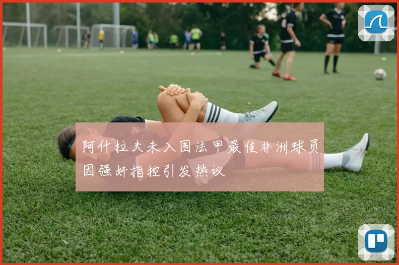 阿什拉夫未入围法甲最佳非洲球员因强奸指控引发热议