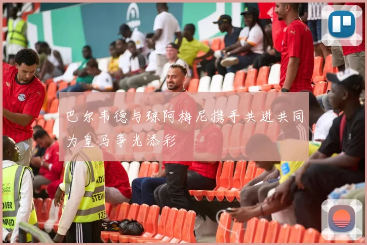 巴尔韦德与琼阿梅尼携手共进共同为皇马争光添彩