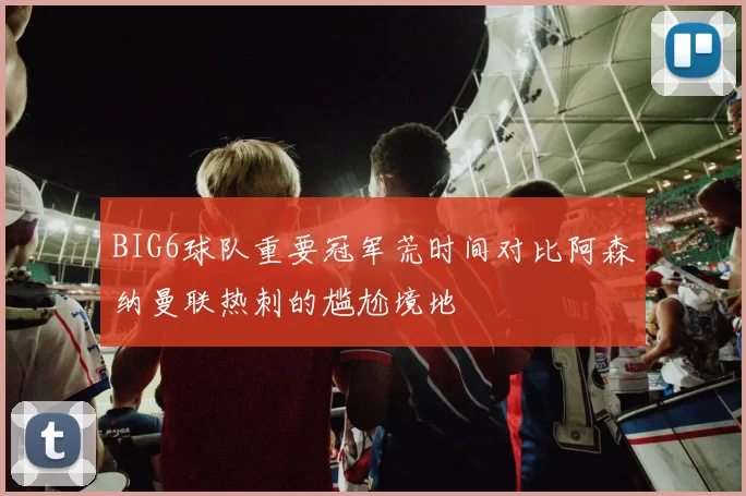BIG6球队重要冠军荒时间对比阿森纳曼联热刺的尴尬境地