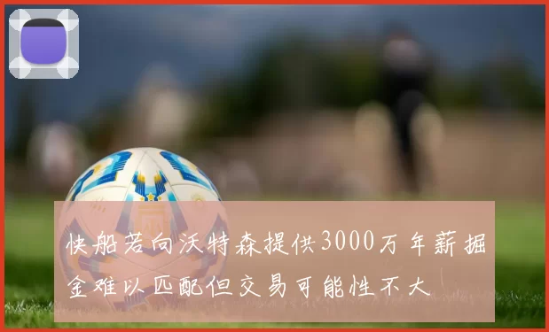 快船若向沃特森提供3000万年薪掘金难以匹配但交易可能性不大