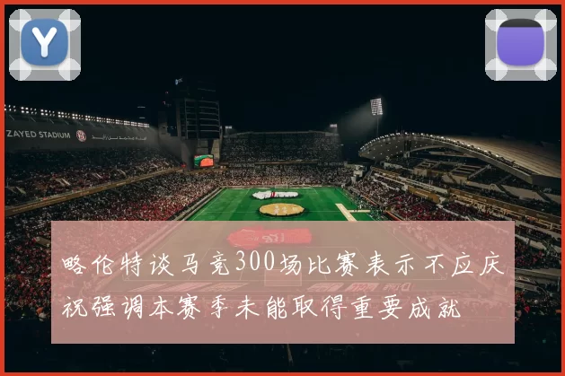 略伦特谈马竞300场比赛表示不应庆祝强调本赛季未能取得重要成就
