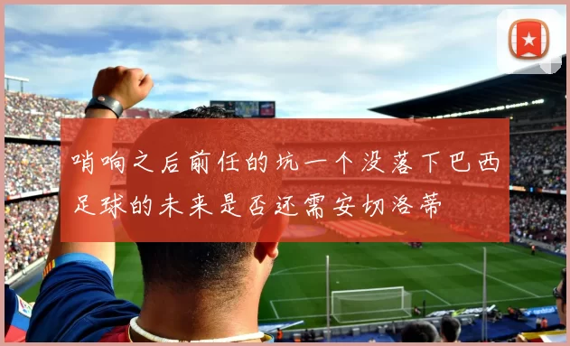 哨响之后前任的坑一个没落下巴西足球的未来是否还需安切洛蒂