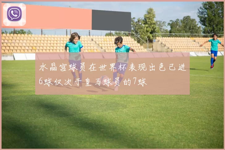 水晶宫球员在世界杯表现出色已进6球仅次于皇马球员的7球