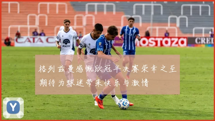 格列兹曼感慨欧冠半决赛荣幸之至期待为球迷带来快乐与激情
