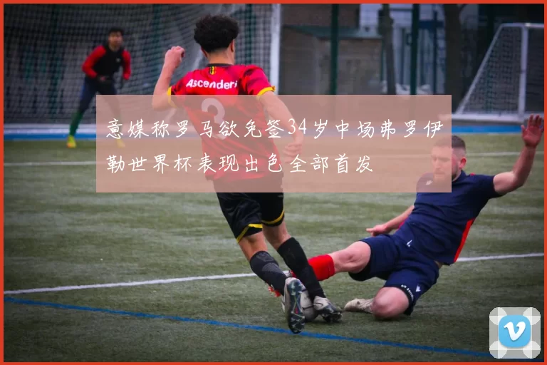 意媒称罗马欲免签34岁中场弗罗伊勒世界杯表现出色全部首发