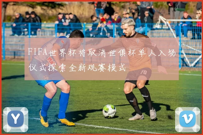 FIFA世界杯将取消世俱杯单人入场仪式探索全新观赛模式