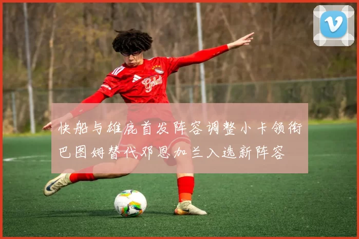 快船与雄鹿首发阵容调整小卡领衔巴图姆替代邓恩加兰入选新阵容