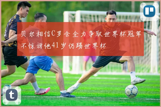 贝尔相信C罗会全力争取世界杯冠军不惊讶他41岁仍踢世界杯