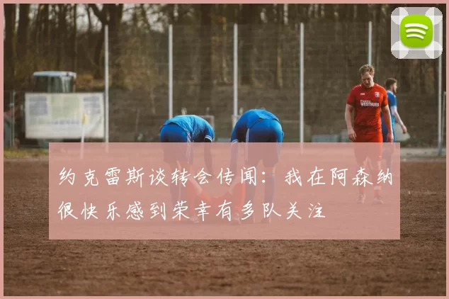 约克雷斯谈转会传闻：我在阿森纳很快乐感到荣幸有多队关注