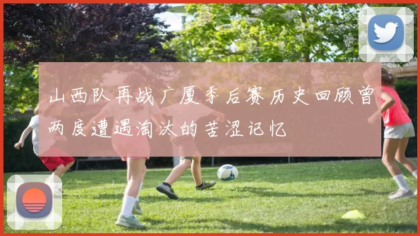 山西队再战广厦季后赛历史回顾曾两度遭遇淘汰的苦涩记忆