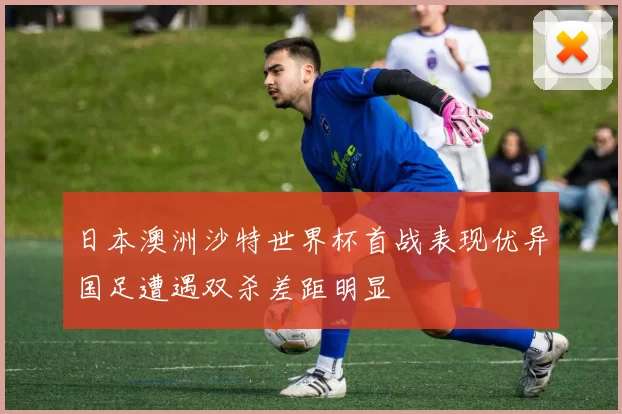 日本澳洲沙特世界杯首战表现优异国足遭遇双杀差距明显