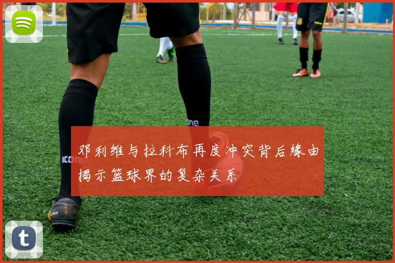 邓利维与拉科布再度冲突背后缘由揭示篮球界的复杂关系