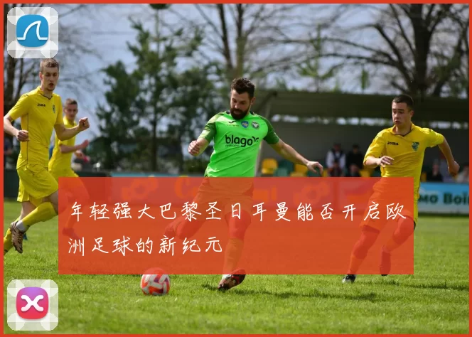 年轻强大巴黎圣日耳曼能否开启欧洲足球的新纪元