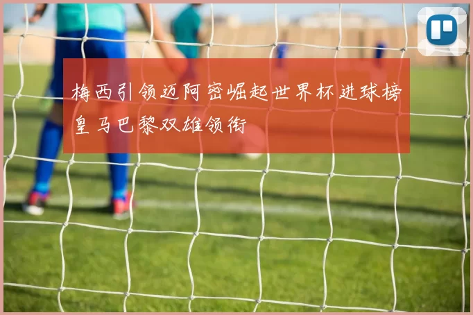 梅西引领迈阿密崛起世界杯进球榜皇马巴黎双雄领衔