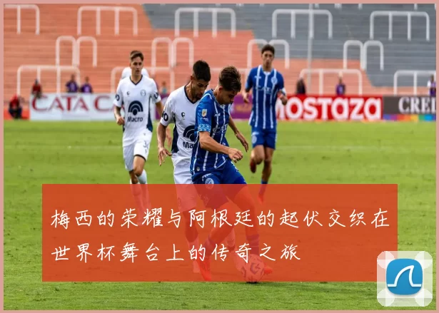 梅西的荣耀与阿根廷的起伏交织在世界杯舞台上的传奇之旅