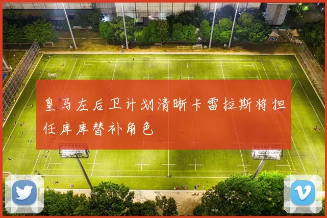 皇马左后卫计划清晰卡雷拉斯将担任库库替补角色