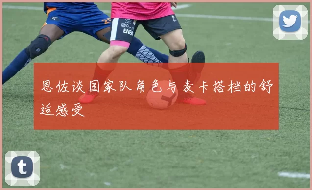 恩佐谈国家队角色与麦卡搭档的舒适感受