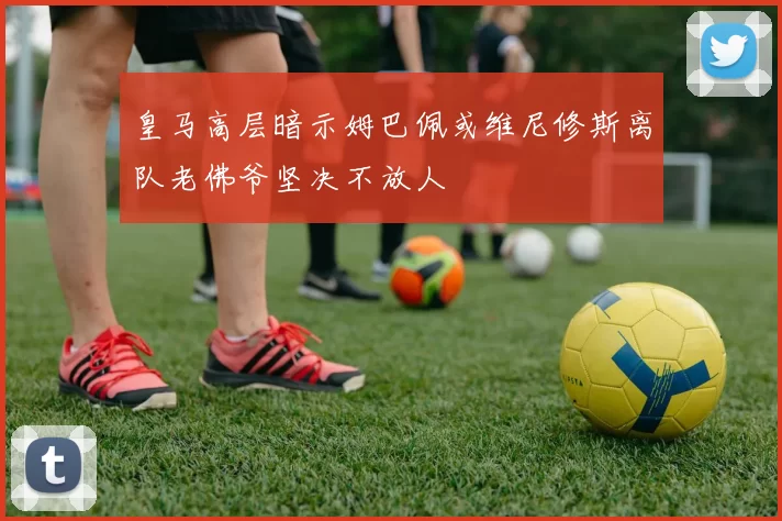 皇马高层暗示姆巴佩或维尼修斯离队老佛爷坚决不放人