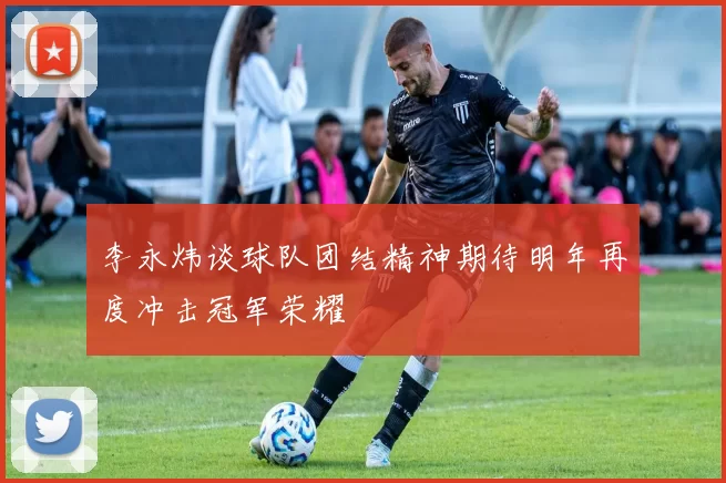李永炜谈球队团结精神期待明年再度冲击冠军荣耀