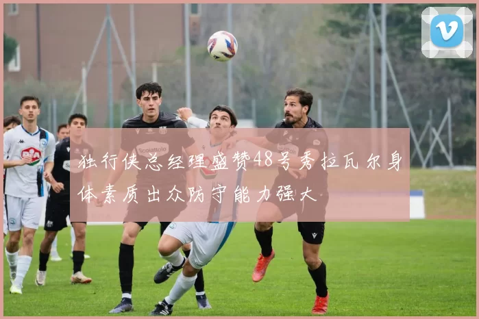 独行侠总经理盛赞48号秀拉瓦尔身体素质出众防守能力强大