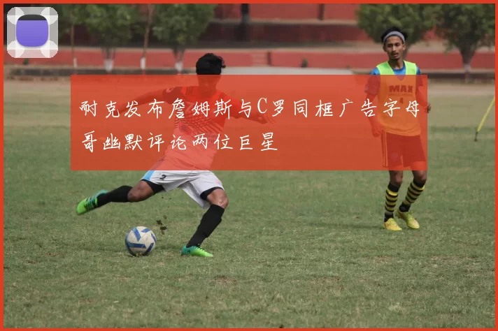 耐克发布詹姆斯与C罗同框广告字母哥幽默评论两位巨星
