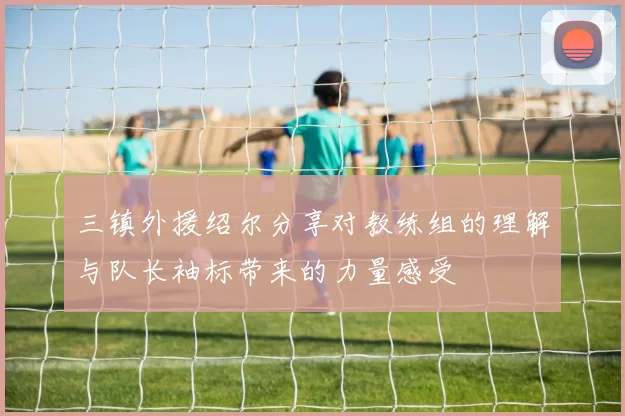 三镇外援绍尔分享对教练组的理解与队长袖标带来的力量感受