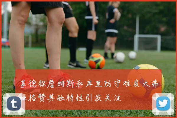 基德称詹姆斯和库里防守难度大弗拉格赞其独特性引发关注