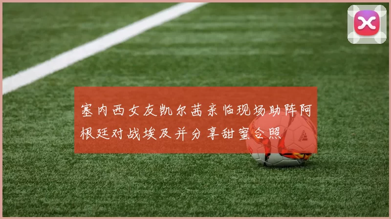 塞内西女友凯尔茜亲临现场助阵阿根廷对战埃及并分享甜蜜合照